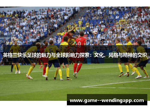 英格兰快乐足球的魅力与全球影响力探索:文化、风格与精神的交织 英格兰快乐足球的魅力与全球影响力探索:文化、风格与精神的交织