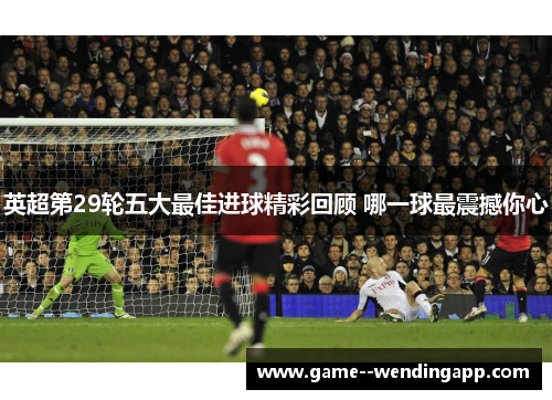 英超第29轮五大最佳进球精彩回顾 哪一球最震撼你心 英超第29轮五大最佳进球精彩回顾 哪一球最震撼你心