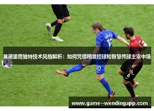 莫德里奇独特技术风格解析:如何凭借精准控球和智慧传球主宰中场 莫德里奇独特技术风格解析:如何凭借精准控球和智慧传球主宰中场