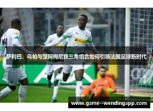 萨利巴、乌帕与楚阿梅尼铁三角组合如何引领法国足球新时代 萨利巴、乌帕与楚阿梅尼铁三角组合如何引领法国足球新时代