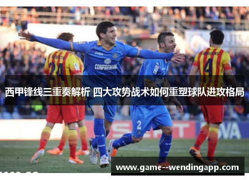 西甲锋线三重奏解析 四大攻势战术如何重塑球队进攻格局