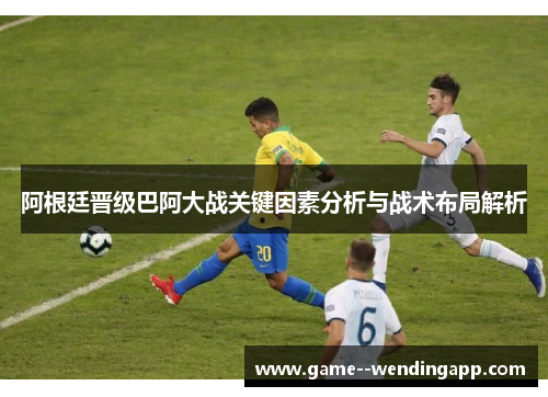 阿根廷晋级巴阿大战关键因素分析与战术布局解析 阿根廷晋级巴阿大战关键因素分析与战术布局解析