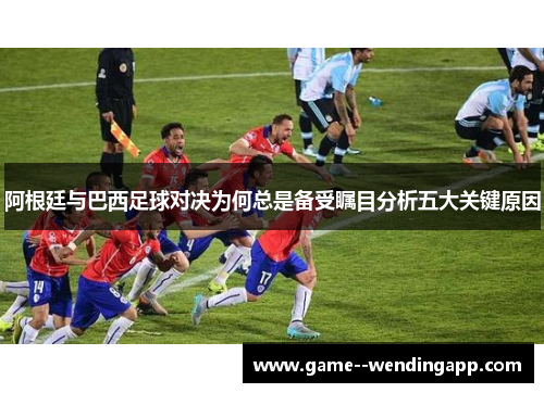 阿根廷与巴西足球对决为何总是备受瞩目分析五大关键原因 阿根廷与巴西足球对决为何总是备受瞩目分析五大关键原因