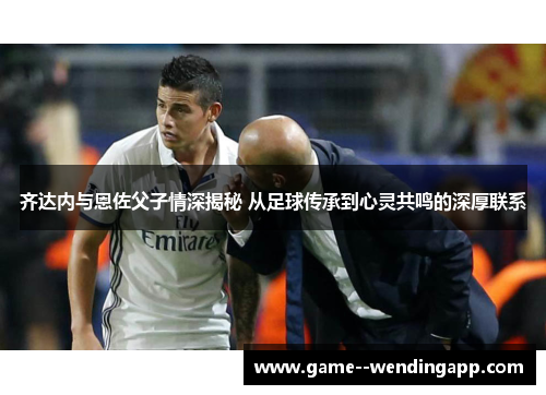 齐达内与恩佐父子情深揭秘 从足球传承到心灵共鸣的深厚联系 齐达内与恩佐父子情深揭秘 从足球传承到心灵共鸣的深厚联系