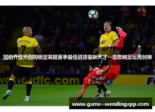 加纳乔惊天倒钩锁定英超赛季最佳进球曼联天才一击震撼足坛再创神