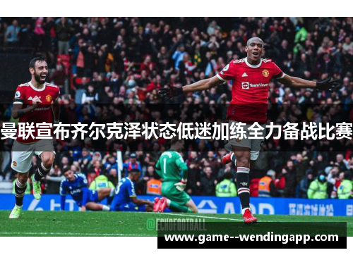 曼联宣布齐尔克泽状态低迷加练全力备战比赛