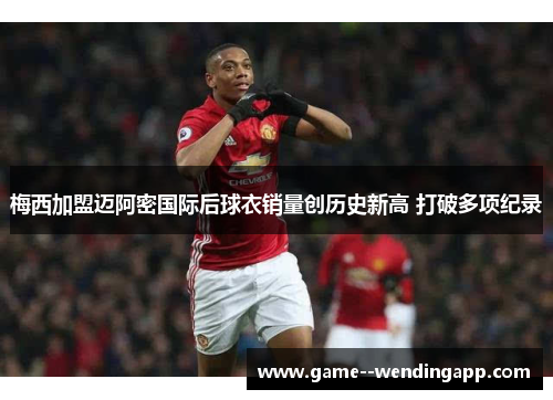梅西加盟迈阿密国际后球衣销量创历史新高 打破多项纪录 梅西加盟迈阿密国际后球衣销量创历史新高 打破多项纪录