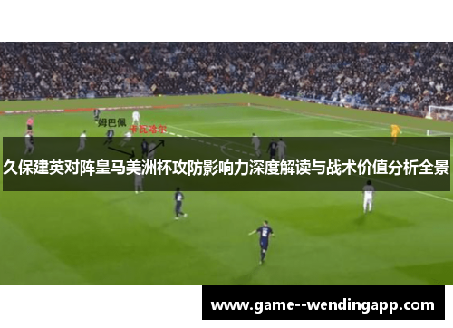 久保建英对阵皇马美洲杯攻防影响力深度解读与战术价值分析全景 久保建英对阵皇马美洲杯攻防影响力深度解读与战术价值分析全景