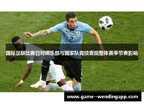 国际足联比赛日对俱乐部与国家队竞技表现整体赛季节奏影响 国际足联比赛日对俱乐部与国家队竞技表现整体赛季节奏影响