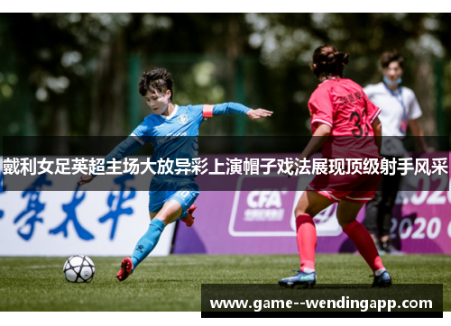 戴利女足英超主场大放异彩上演帽子戏法展现顶级射手风采 戴利女足英超主场大放异彩上演帽子戏法展现顶级射手风采