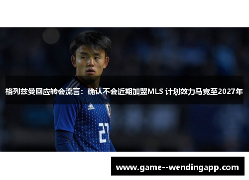 格列兹曼回应转会流言：确认不会近期加盟MLS 计划效力马竞至2027年